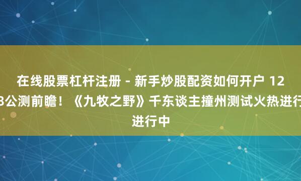 在线股票杠杆注册 - 新手炒股配资如何开户 12.18公测前瞻！《九牧之野》千东谈主撞州测试火热进行中