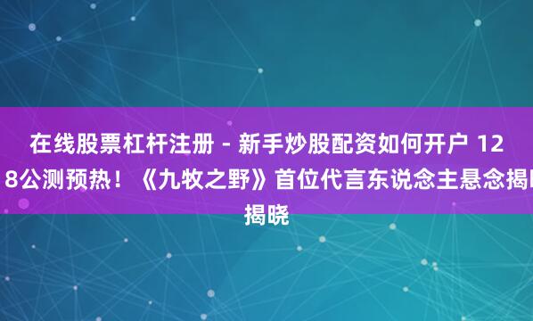 在线股票杠杆注册 - 新手炒股配资如何开户 12.18公测预热！《九牧之野》首位代言东说念主悬念揭晓