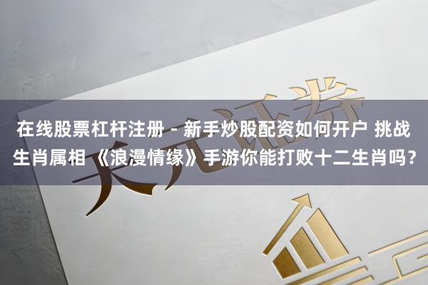 在线股票杠杆注册 - 新手炒股配资如何开户 挑战生肖属相 《浪漫情缘》手游你能打败十二生肖吗？