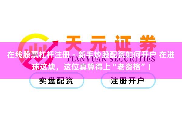 在线股票杠杆注册 - 新手炒股配资如何开户 在进球这块，这位真算得上“老资格”！