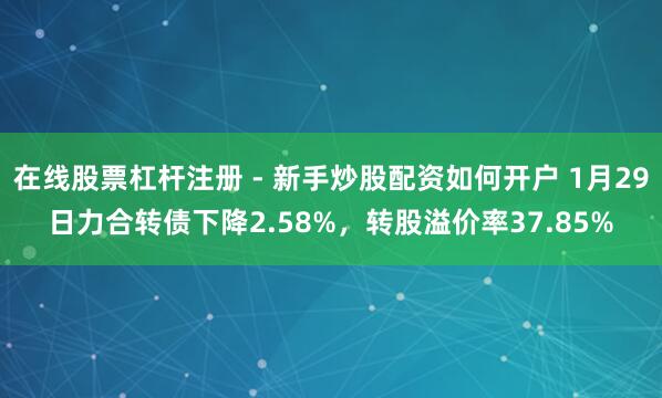 在线股票杠杆注册 - 新手炒股配资如何开户 1月29日力合转债下降2.58%，转股溢价率37.85%