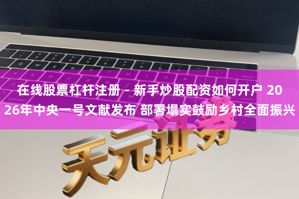 在线股票杠杆注册 - 新手炒股配资如何开户 2026年中央一号文献发布 部署塌实鼓励乡村全面振兴