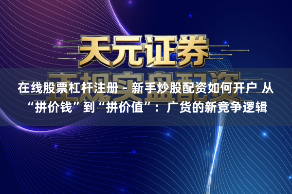 在线股票杠杆注册 - 新手炒股配资如何开户 从“拼价钱”到“拼价值”：广货的新竞争逻辑