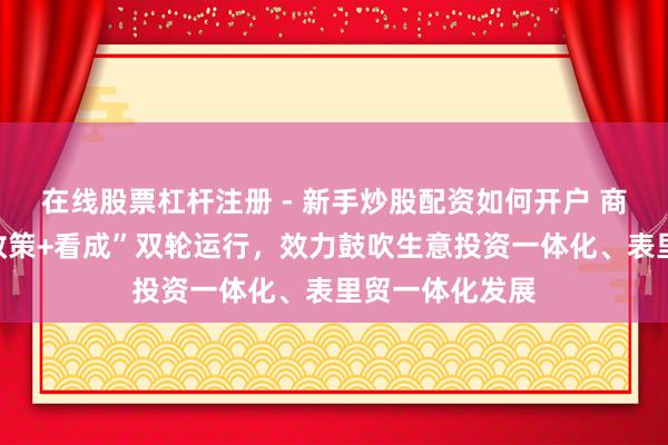 在线股票杠杆注册 - 新手炒股配资如何开户 商务部：坚执“政策+看成”双轮运行，效力鼓吹生意投资一体化、表里贸一体化发展