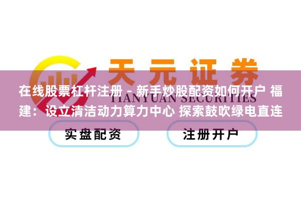 在线股票杠杆注册 - 新手炒股配资如何开户 福建：设立清洁动力算力中心 探索鼓吹绿电直连