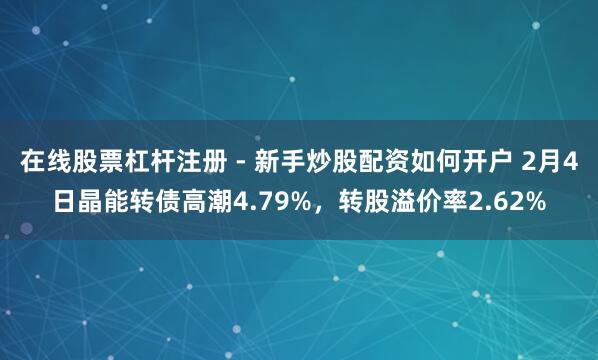 在线股票杠杆注册 - 新手炒股配资如何开户 2月4日晶能转债高潮4.79%，转股溢价率2.62%