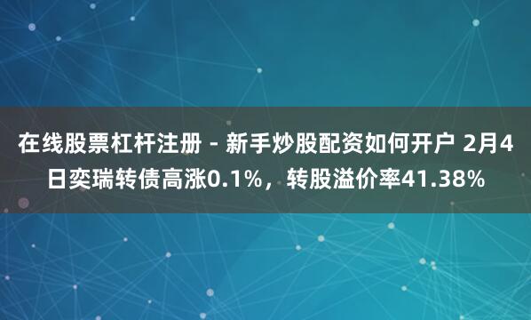 在线股票杠杆注册 - 新手炒股配资如何开户 2月4日奕瑞转债高涨0.1%，转股溢价率41.38%