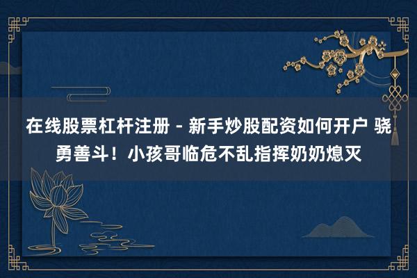 在线股票杠杆注册 - 新手炒股配资如何开户 骁勇善斗！小孩哥临危不乱指挥奶奶熄灭