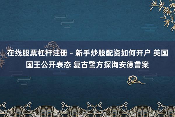 在线股票杠杆注册 - 新手炒股配资如何开户 英国国王公开表态 复古警方探询安德鲁案