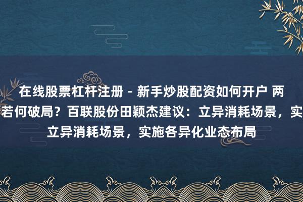在线股票杠杆注册 - 新手炒股配资如何开户 两会对话｜消耗市场若何破局？百联股份田颖杰建议：立异消耗场景，实施各异化业态布局