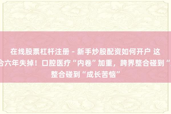 在线股票杠杆注册 - 新手炒股配资如何开户 这家公司纠合六年失掉！口腔医疗“内卷”加重，跨界整合碰到“成长苦恼”