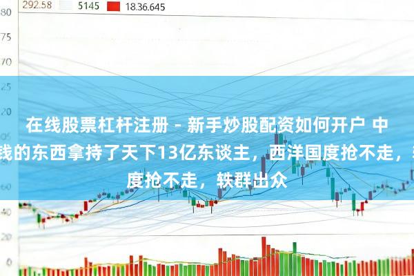 在线股票杠杆注册 - 新手炒股配资如何开户 中国用1块钱的东西拿持了天下13亿东谈主，西洋国度抢不走，轶群出众