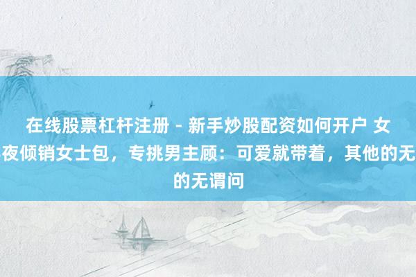在线股票杠杆注册 - 新手炒股配资如何开户 女子半夜倾销女士包，专挑男主顾：可爱就带着，其他的无谓问