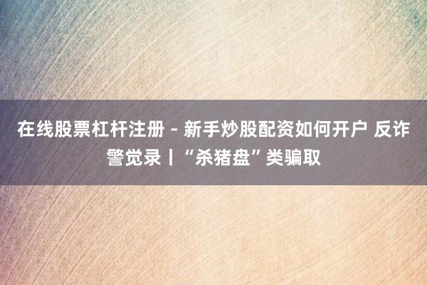 在线股票杠杆注册 - 新手炒股配资如何开户 反诈警觉录丨“杀猪盘”类骗取