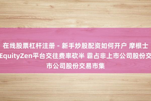在线股票杠杆注册 - 新手炒股配资如何开户 摩根士丹利将EquityZen平台交往费率砍半 霸占非上市公司股份交易市集