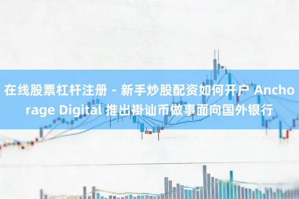 在线股票杠杆注册 - 新手炒股配资如何开户 Anchorage Digital 推出褂讪币做事面向国外银行