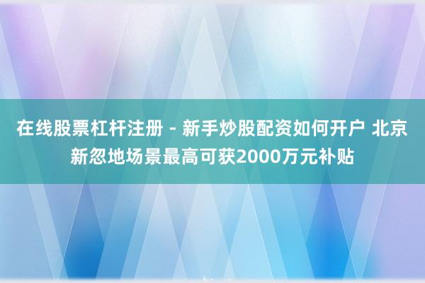 在线股票杠杆注册 - 新手炒股配资如何开户 北京新忽地场景最高可获2000万元补贴