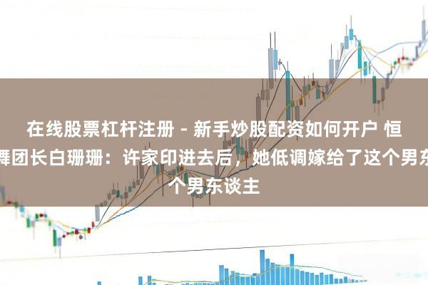 在线股票杠杆注册 - 新手炒股配资如何开户 恒大歌舞团长白珊珊：许家印进去后，她低调嫁给了这个男东谈主