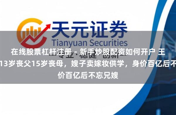 在线股票杠杆注册 - 新手炒股配资如何开户 王传福：13岁丧父15岁丧母，嫂子卖嫁妆供学，身价百亿后不忘兄嫂