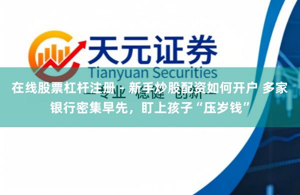 在线股票杠杆注册 - 新手炒股配资如何开户 多家银行密集早先，盯上孩子“压岁钱”