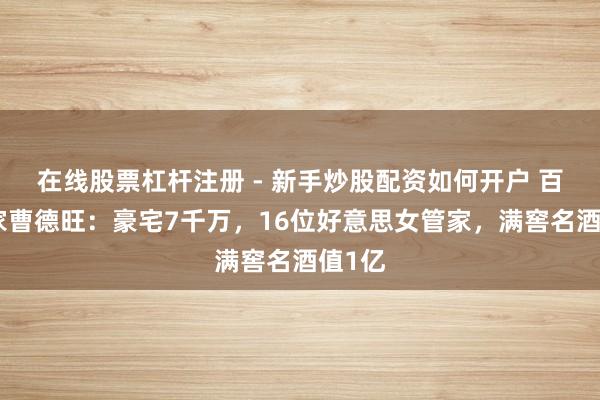 在线股票杠杆注册 - 新手炒股配资如何开户 百亿身家曹德旺：豪宅7千万，16位好意思女管家，满窖名酒值1亿