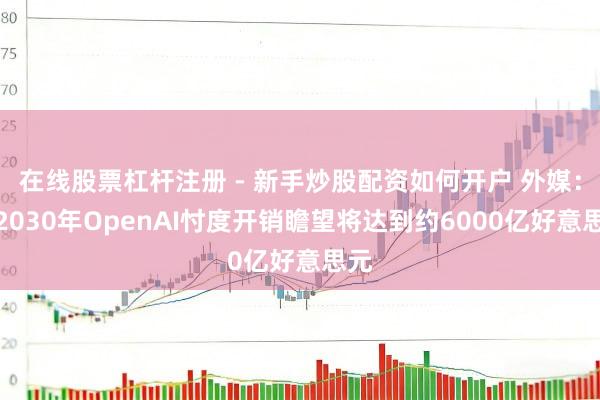 在线股票杠杆注册 - 新手炒股配资如何开户 外媒：到2030年OpenAI忖度开销瞻望将达到约6000亿好意思元