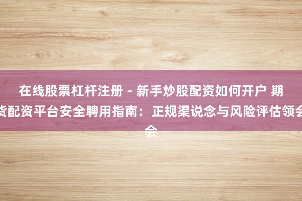 在线股票杠杆注册 - 新手炒股配资如何开户 期货配资平台安全聘用指南：正规渠说念与风险评估领会