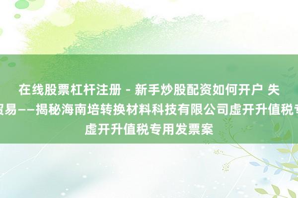在线股票杠杆注册 - 新手炒股配资如何开户 失实的亿元贸易——揭秘海南培转换材料科技有限公司虚开升值税专用发票案