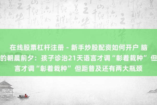 在线股票杠杆注册 - 新手炒股配资如何开户 脑机接口万亿元产业链的朝晨前夕：孩子诊治21天语言才调“彰着栽种” 但距普及还有两大瓶颈