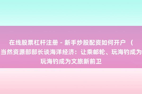 在线股票杠杆注册 - 新手炒股配资如何开户 （天下两会）当然资源部部长谈海洋经济：让乘邮轮、玩海钓成为文旅新前卫