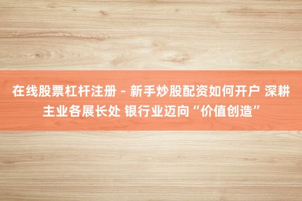 在线股票杠杆注册 - 新手炒股配资如何开户 深耕主业各展长处 银行业迈向“价值创造”