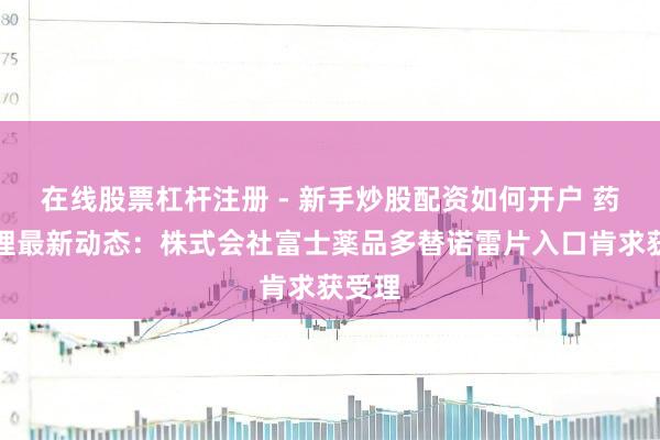 在线股票杠杆注册 - 新手炒股配资如何开户 药物受理最新动态：株式会社富士薬品多替诺雷片入口肯求获受理