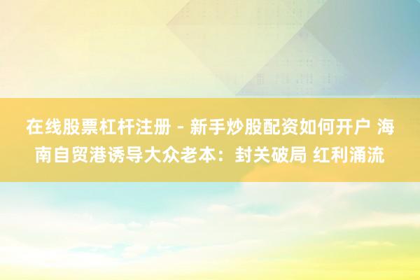 在线股票杠杆注册 - 新手炒股配资如何开户 海南自贸港诱导大众老本：封关破局 红利涌流