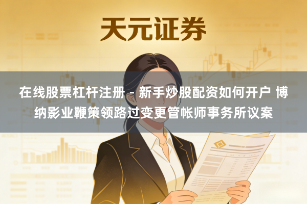 在线股票杠杆注册 - 新手炒股配资如何开户 博纳影业鞭策领路过变更管帐师事务所议案