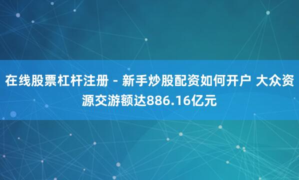 在线股票杠杆注册 - 新手炒股配资如何开户 大众资源交游额达886.16亿元