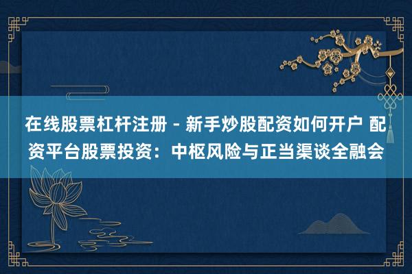 在线股票杠杆注册 - 新手炒股配资如何开户 配资平台股票投资：中枢风险与正当渠谈全融会