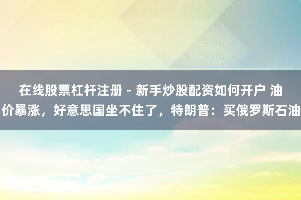 在线股票杠杆注册 - 新手炒股配资如何开户 油价暴涨，好意思国坐不住了，特朗普：买俄罗斯石油