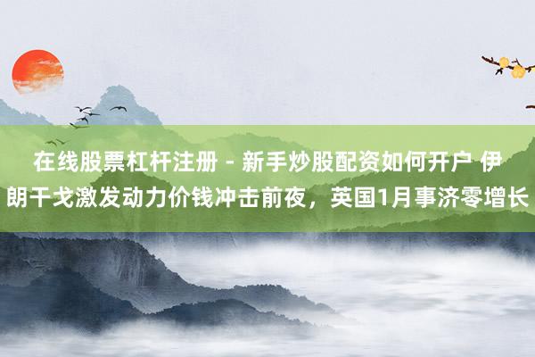 在线股票杠杆注册 - 新手炒股配资如何开户 伊朗干戈激发动力价钱冲击前夜，英国1月事济零增长