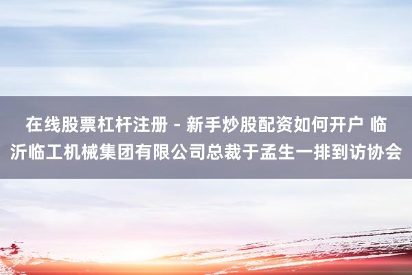 在线股票杠杆注册 - 新手炒股配资如何开户 临沂临工机械集团有限公司总裁于孟生一排到访协会