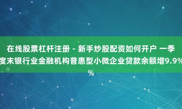 在线股票杠杆注册 - 新手炒股配资如何开户 一季度末银行业金融机构普惠型小微企业贷款余额增9.9%