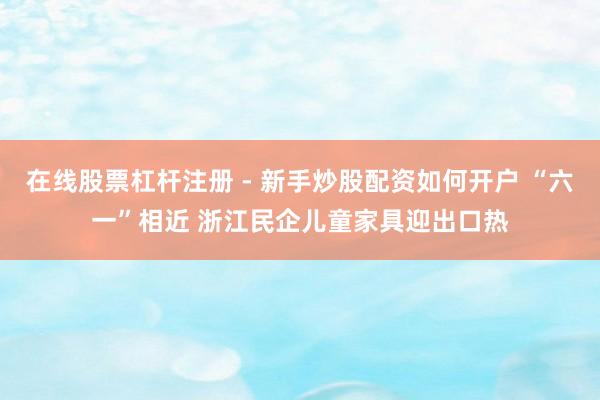 在线股票杠杆注册 - 新手炒股配资如何开户 “六一”相近 浙江民企儿童家具迎出口热