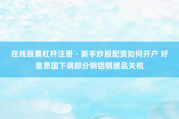 在线股票杠杆注册 - 新手炒股配资如何开户 好意思国下调部分钢铝铜居品关税