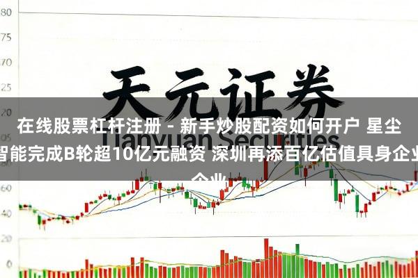 在线股票杠杆注册 - 新手炒股配资如何开户 星尘智能完成B轮超10亿元融资 深圳再添百亿估值具身企业