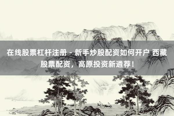 在线股票杠杆注册 - 新手炒股配资如何开户 西藏股票配资，高原投资新遴荐！